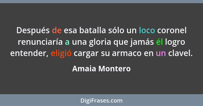 Después de esa batalla sólo un loco coronel renunciaría a una gloria que jamás él logro entender, eligió cargar su armaco en un clavel... - Amaia Montero