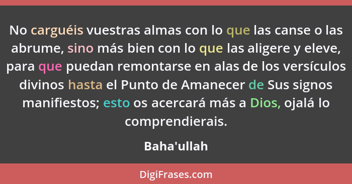 No carguéis vuestras almas con lo que las canse o las abrume, sino más bien con lo que las aligere y eleve, para que puedan remontars... - Baha'ullah