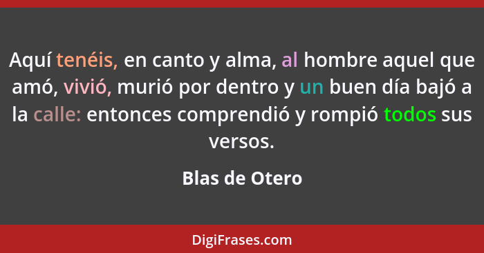 Aquí tenéis, en canto y alma, al hombre aquel que amó, vivió, murió por dentro y un buen día bajó a la calle: entonces comprendió y ro... - Blas de Otero