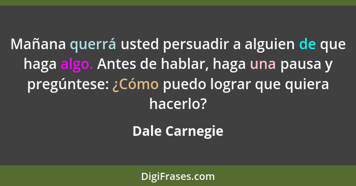 Mañana querrá usted persuadir a alguien de que haga algo. Antes de hablar, haga una pausa y pregúntese: ¿Cómo puedo lograr que quiera... - Dale Carnegie