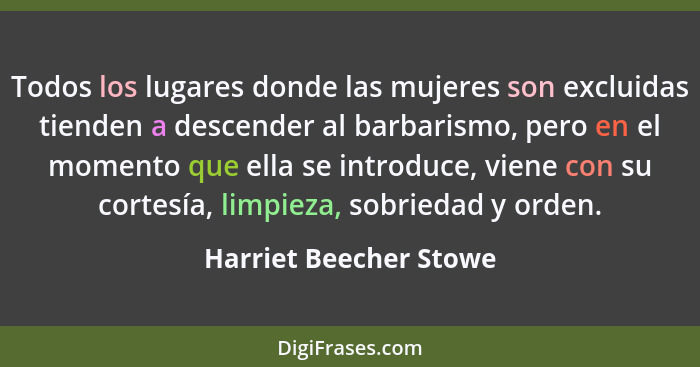 Todos los lugares donde las mujeres son excluidas tienden a descender al barbarismo, pero en el momento que ella se introduce,... - Harriet Beecher Stowe