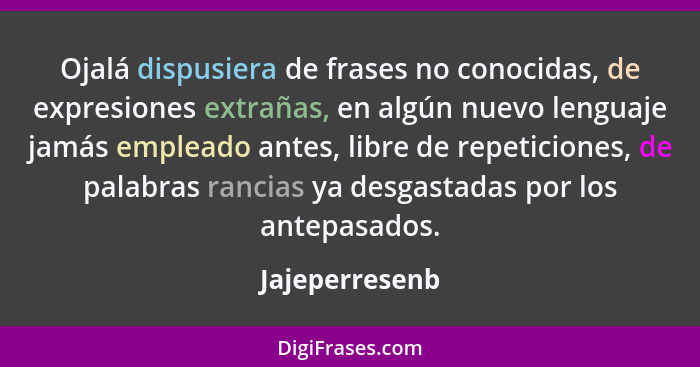 Ojalá dispusiera de frases no conocidas, de expresiones extrañas, en algún nuevo lenguaje jamás empleado antes, libre de repeticiones,... - Jajeperresenb