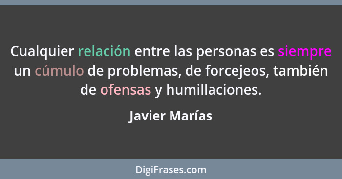 Cualquier relación entre las personas es siempre un cúmulo de problemas, de forcejeos, también de ofensas y humillaciones.... - Javier Marías
