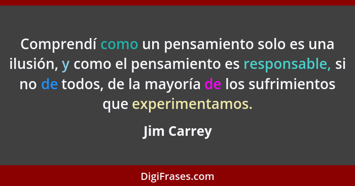 Comprendí como un pensamiento solo es una ilusión, y como el pensamiento es responsable, si no de todos, de la mayoría de los sufrimiento... - Jim Carrey