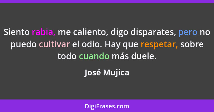 Siento rabia, me caliento, digo disparates, pero no puedo cultivar el odio. Hay que respetar, sobre todo cuando más duele.... - José Mujica