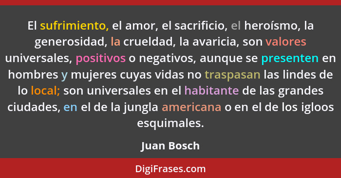 El sufrimiento, el amor, el sacrificio, el heroísmo, la generosidad, la crueldad, la avaricia, son valores universales, positivos o negat... - Juan Bosch