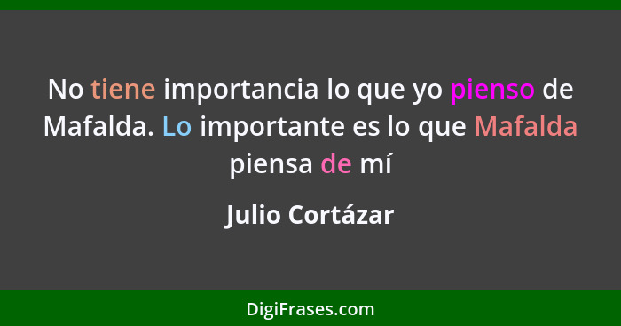 No tiene importancia lo que yo pienso de Mafalda. Lo importante es lo que Mafalda piensa de mí... - Julio Cortázar