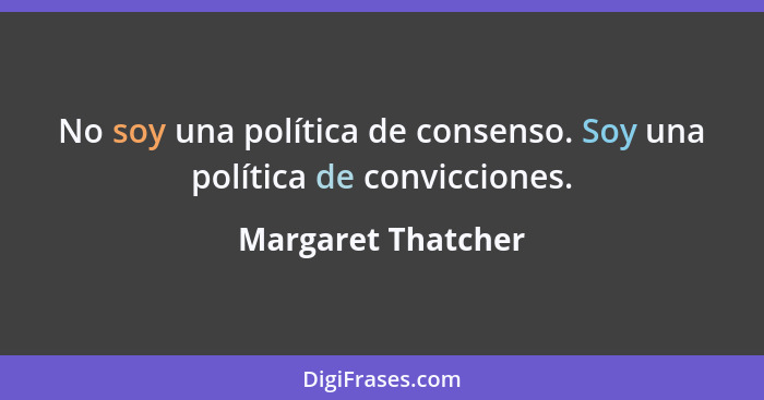 No soy una política de consenso. Soy una política de convicciones.... - Margaret Thatcher