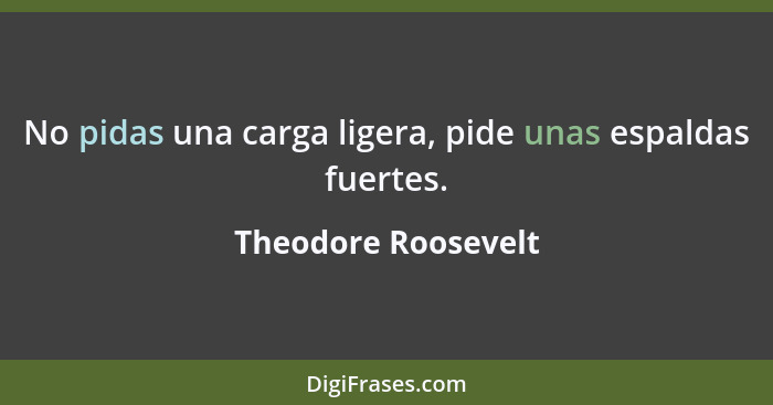 No pidas una carga ligera, pide unas espaldas fuertes.... - Theodore Roosevelt