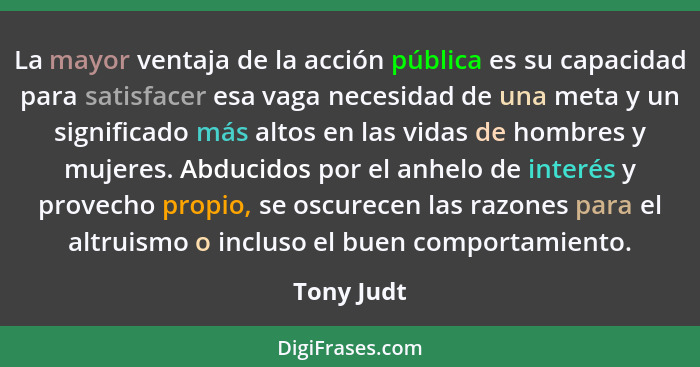 La mayor ventaja de la acción pública es su capacidad para satisfacer esa vaga necesidad de una meta y un significado más altos en las vid... - Tony Judt