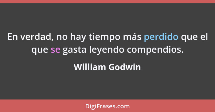 En verdad, no hay tiempo más perdido que el que se gasta leyendo compendios.... - William Godwin