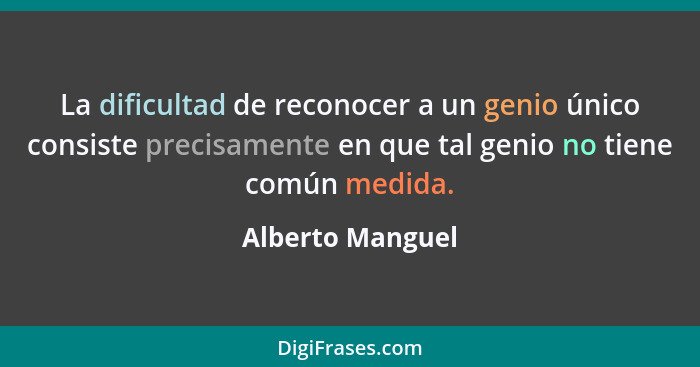 La dificultad de reconocer a un genio único consiste precisamente en que tal genio no tiene común medida.... - Alberto Manguel