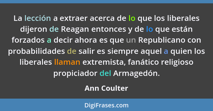 La lección a extraer acerca de lo que los liberales dijeron de Reagan entonces y de lo que están forzados a decir ahora es que un Republ... - Ann Coulter