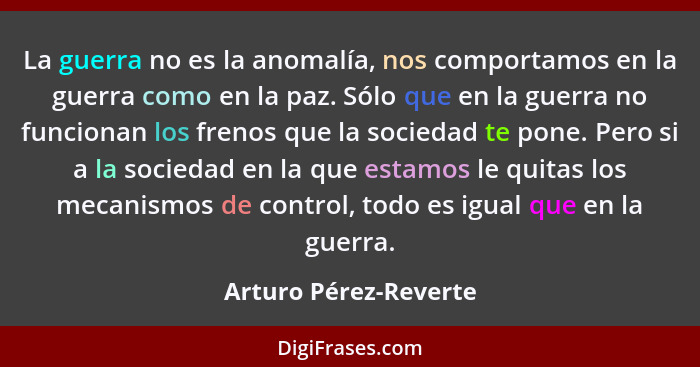 La guerra no es la anomalía, nos comportamos en la guerra como en la paz. Sólo que en la guerra no funcionan los frenos que la... - Arturo Pérez-Reverte