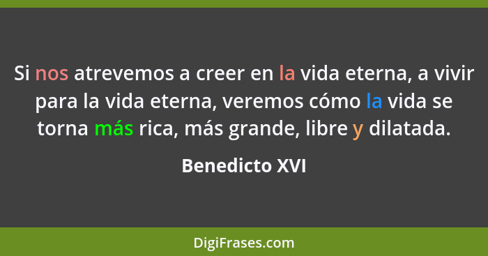 Si nos atrevemos a creer en la vida eterna, a vivir para la vida eterna, veremos cómo la vida se torna más rica, más grande, libre y d... - Benedicto XVI