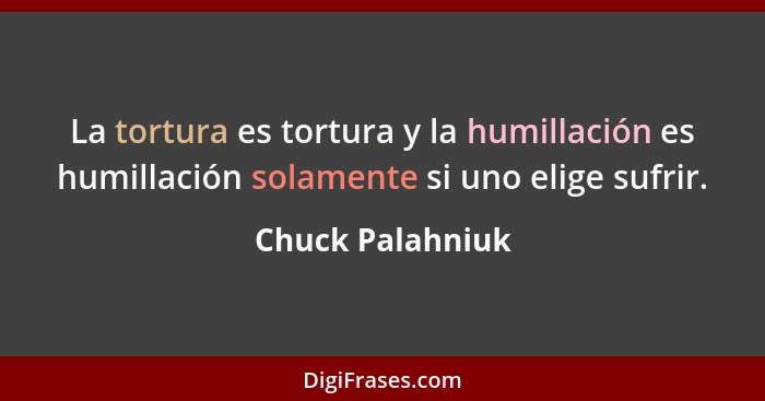 La tortura es tortura y la humillación es humillación solamente si uno elige sufrir.... - Chuck Palahniuk