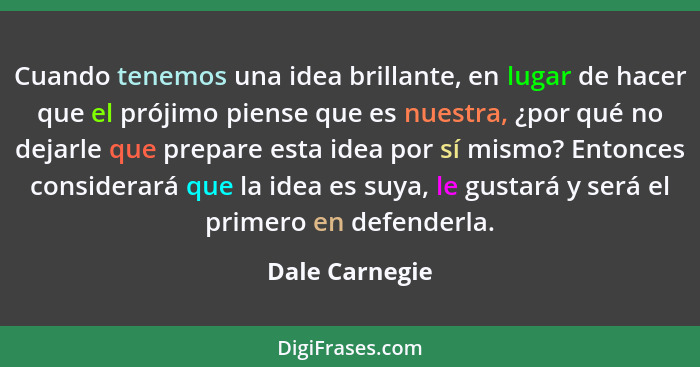 Cuando tenemos una idea brillante, en lugar de hacer que el prójimo piense que es nuestra, ¿por qué no dejarle que prepare esta idea p... - Dale Carnegie