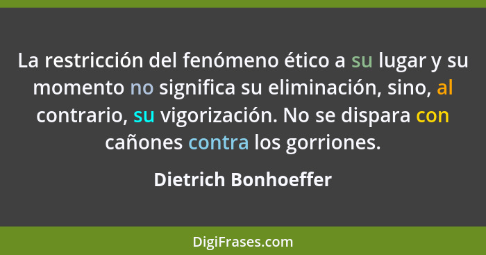 La restricción del fenómeno ético a su lugar y su momento no significa su eliminación, sino, al contrario, su vigorización. No s... - Dietrich Bonhoeffer