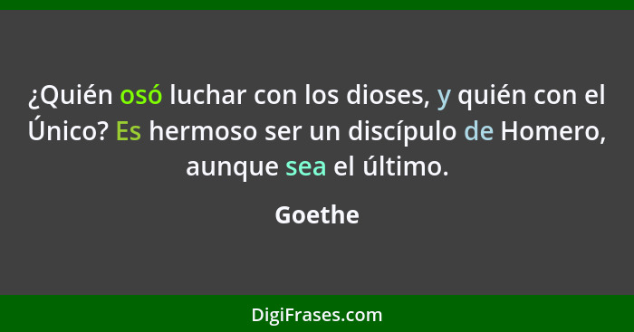 ¿Quién osó luchar con los dioses, y quién con el Único? Es hermoso ser un discípulo de Homero, aunque sea el último.... - Goethe