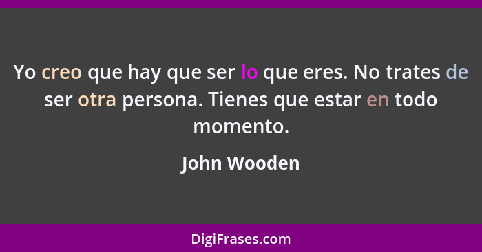 Yo creo que hay que ser lo que eres. No trates de ser otra persona. Tienes que estar en todo momento.... - John Wooden