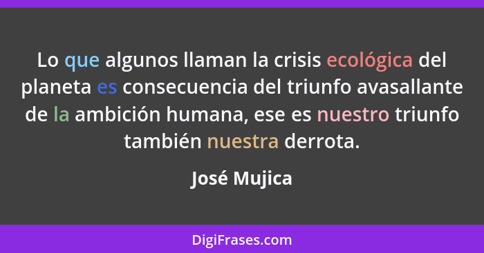 Lo que algunos llaman la crisis ecológica del planeta es consecuencia del triunfo avasallante de la ambición humana, ese es nuestro triu... - José Mujica