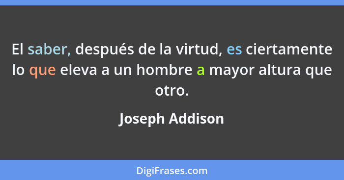 El saber, después de la virtud, es ciertamente lo que eleva a un hombre a mayor altura que otro.... - Joseph Addison