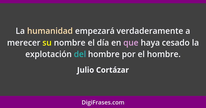 La humanidad empezará verdaderamente a merecer su nombre el día en que haya cesado la explotación del hombre por el hombre.... - Julio Cortázar