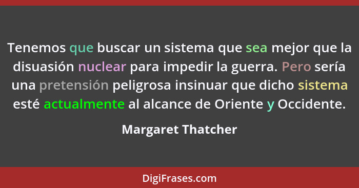 Tenemos que buscar un sistema que sea mejor que la disuasión nuclear para impedir la guerra. Pero sería una pretensión peligrosa i... - Margaret Thatcher
