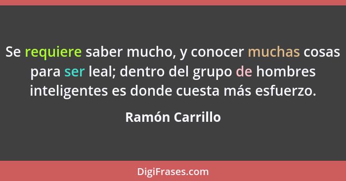 Se requiere saber mucho, y conocer muchas cosas para ser leal; dentro del grupo de hombres inteligentes es donde cuesta más esfuerzo.... - Ramón Carrillo