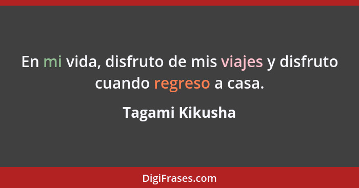 En mi vida, disfruto de mis viajes y disfruto cuando regreso a casa.... - Tagami Kikusha