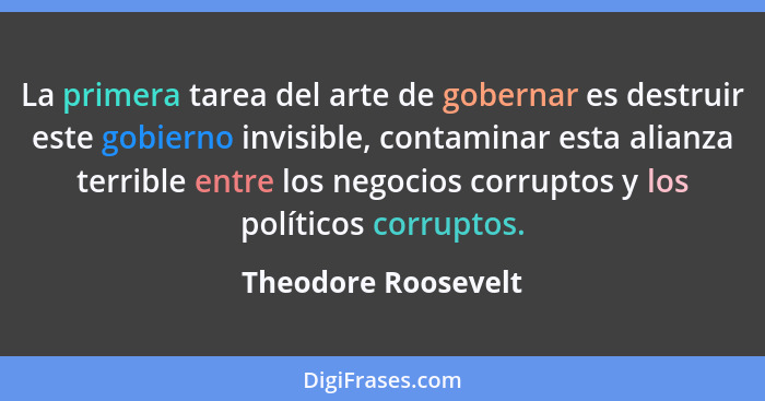 La primera tarea del arte de gobernar es destruir este gobierno invisible, contaminar esta alianza terrible entre los negocios co... - Theodore Roosevelt