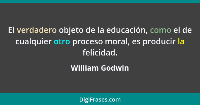 El verdadero objeto de la educación, como el de cualquier otro proceso moral, es producir la felicidad.... - William Godwin