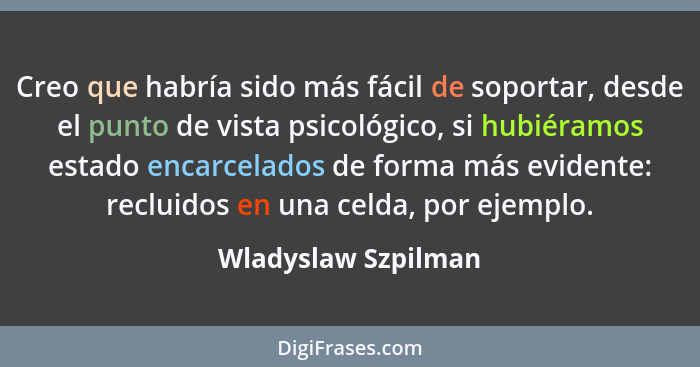 Creo que habría sido más fácil de soportar, desde el punto de vista psicológico, si hubiéramos estado encarcelados de forma más e... - Wladyslaw Szpilman