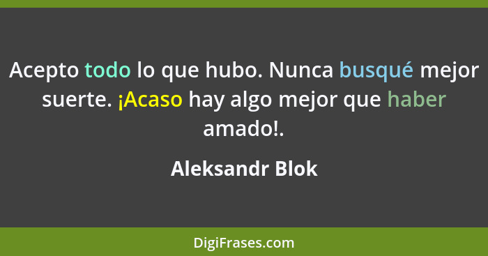 Acepto todo lo que hubo. Nunca busqué mejor suerte. ¡Acaso hay algo mejor que haber amado!.... - Aleksandr Blok