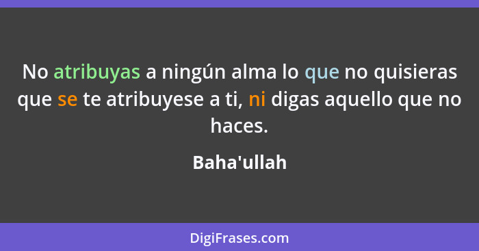 No atribuyas a ningún alma lo que no quisieras que se te atribuyese a ti, ni digas aquello que no haces.... - Baha'ullah