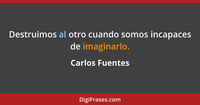 Destruimos al otro cuando somos incapaces de imaginarlo.... - Carlos Fuentes