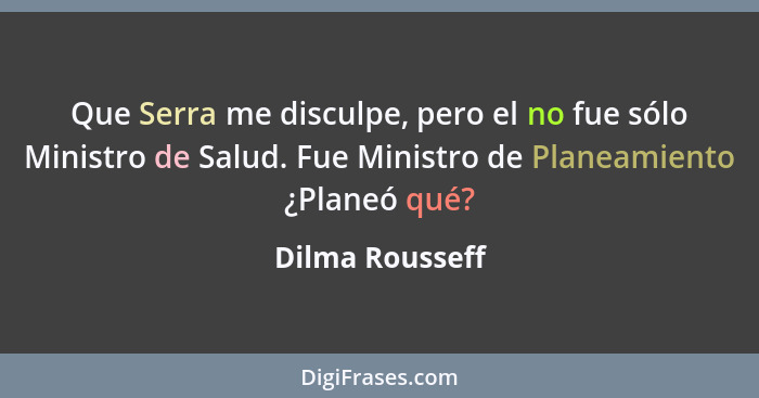 Que Serra me disculpe, pero el no fue sólo Ministro de Salud. Fue Ministro de Planeamiento ¿Planeó qué?... - Dilma Rousseff