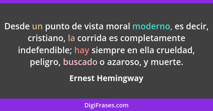 Desde un punto de vista moral moderno, es decir, cristiano, la corrida es completamente indefendible; hay siempre en ella crueldad,... - Ernest Hemingway