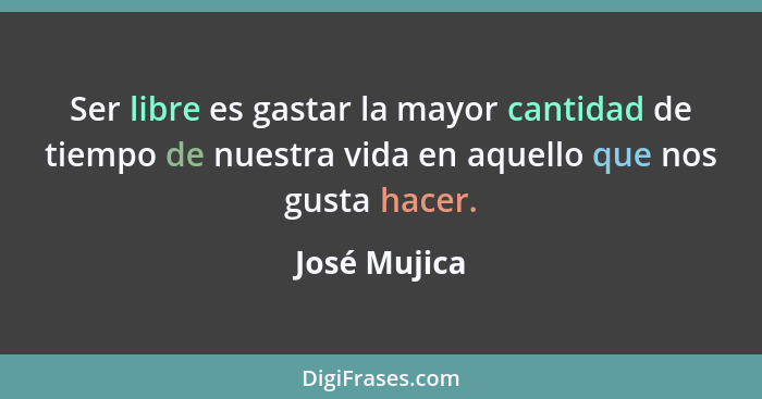 Ser libre es gastar la mayor cantidad de tiempo de nuestra vida en aquello que nos gusta hacer.... - José Mujica