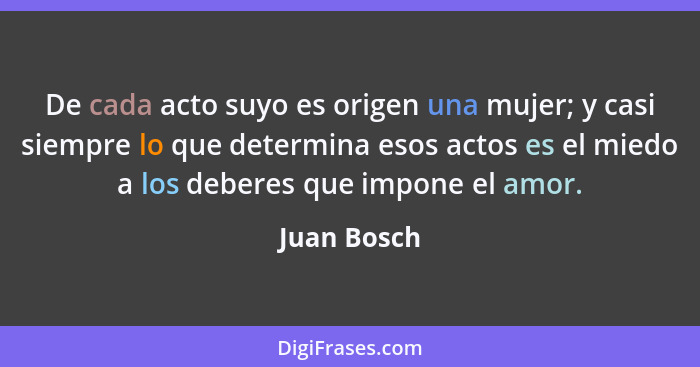 De cada acto suyo es origen una mujer; y casi siempre lo que determina esos actos es el miedo a los deberes que impone el amor.... - Juan Bosch