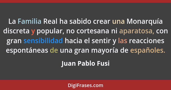 La Familia Real ha sabido crear una Monarquía discreta y popular, no cortesana ni aparatosa, con gran sensibilidad hacia el sentir y... - Juan Pablo Fusi