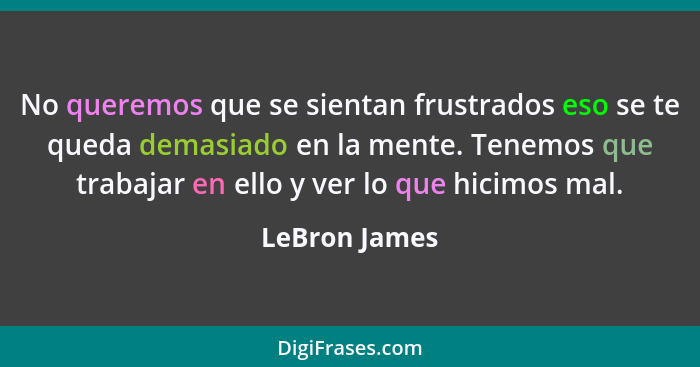 No queremos que se sientan frustrados eso se te queda demasiado en la mente. Tenemos que trabajar en ello y ver lo que hicimos mal.... - LeBron James