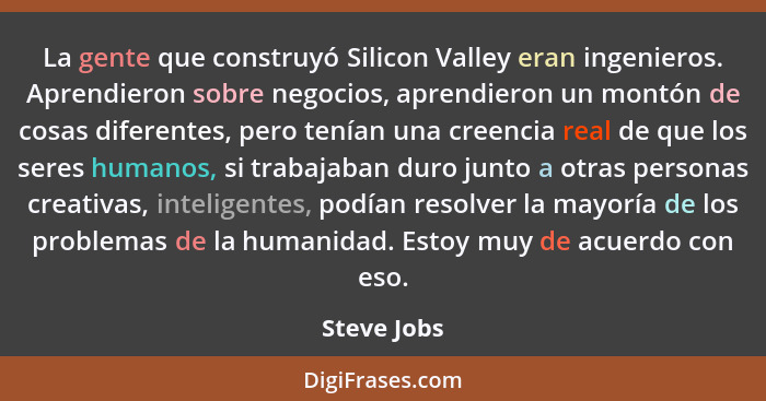 La gente que construyó Silicon Valley eran ingenieros. Aprendieron sobre negocios, aprendieron un montón de cosas diferentes, pero tenían... - Steve Jobs