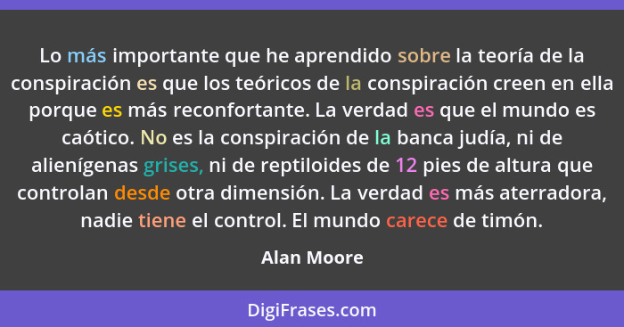 Lo más importante que he aprendido sobre la teoría de la conspiración es que los teóricos de la conspiración creen en ella porque es más... - Alan Moore