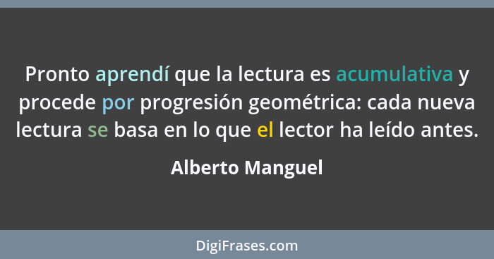 Pronto aprendí que la lectura es acumulativa y procede por progresión geométrica: cada nueva lectura se basa en lo que el lector ha... - Alberto Manguel