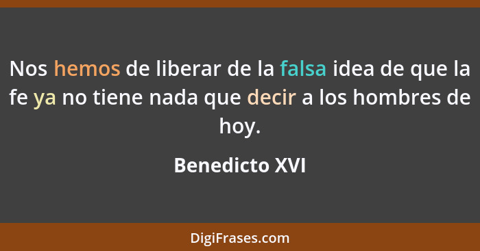 Nos hemos de liberar de la falsa idea de que la fe ya no tiene nada que decir a los hombres de hoy.... - Benedicto XVI