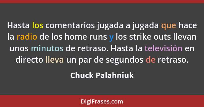 Hasta los comentarios jugada a jugada que hace la radio de los home runs y los strike outs llevan unos minutos de retraso. Hasta la... - Chuck Palahniuk