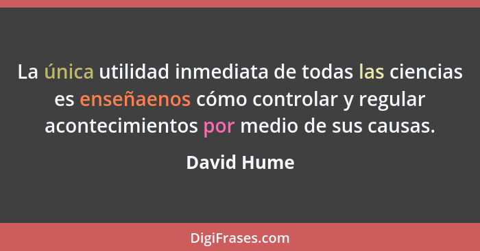 La única utilidad inmediata de todas las ciencias es enseñaenos cómo controlar y regular acontecimientos por medio de sus causas.... - David Hume