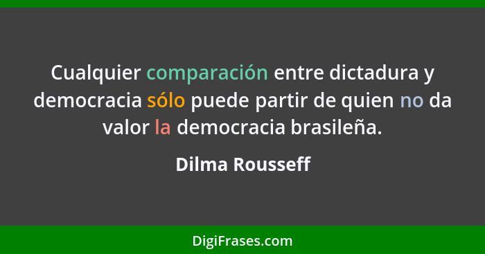 Cualquier comparación entre dictadura y democracia sólo puede partir de quien no da valor la democracia brasileña.... - Dilma Rousseff