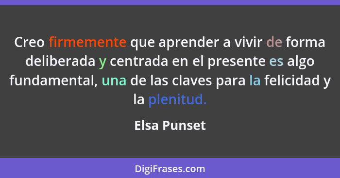 Creo firmemente que aprender a vivir de forma deliberada y centrada en el presente es algo fundamental, una de las claves para la felici... - Elsa Punset